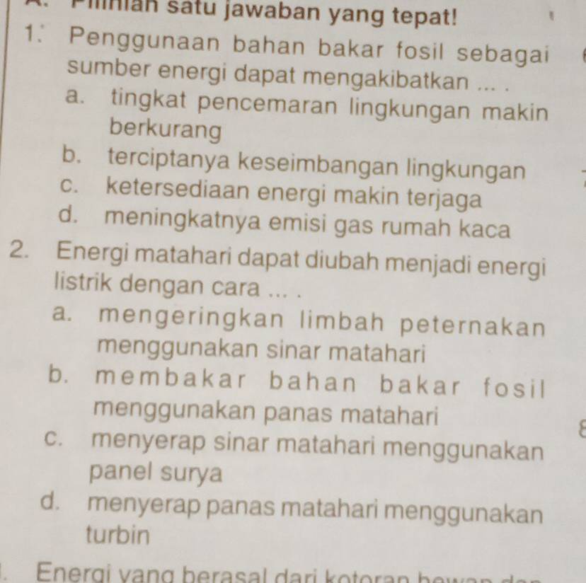 Pinian satu jawaban yang tepat!
1. Penggunaan bahan bakar fosil sebagai
sumber energi dapat mengakibatkan ... .
a. tingkat pencemaran lingkungan makin
berkurang
b. terciptanya keseimbangan lingkungan
c. ketersediaan energi makin terjaga
d. meningkatnya emisi gas rumah kaca
2. Energi matahari dapat diubah menjadi energi
listrik dengan cara ... .
a. mengeringkan limbah peternakan
menggunakan sinar matahari
b. m emb ak ar b ah a n b ak ar f os i l
menggunakan panas matahari
c. menyerap sinar matahari menggunakan
panel surya
d. menyerap panas matahari menggunakan
turbin
Energi vạng berasal dari kotoran bew