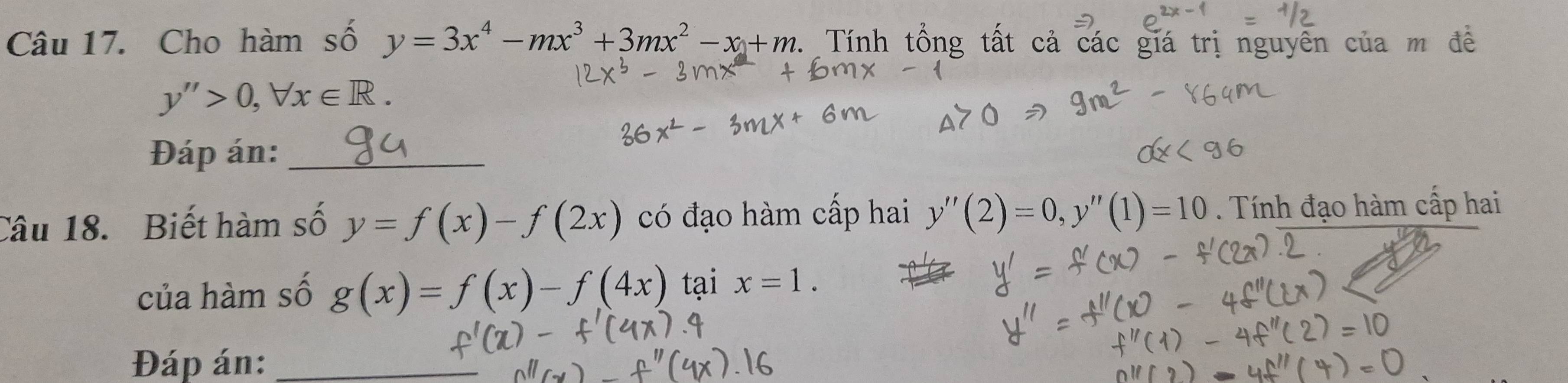 Cho hàm số y=3x^4-mx^3+3mx^2-x+m. : Tính tổng tất cả các giá trị nguyên của
y''>0, forall x∈ R. 
Đáp án:_ 
Câu 18. Biết hàm số y=f(x)-f(2x) có đạo hàm cấp hai y''(2)=0, y''(1)=10. Tính đạo hàm cấp hai 
của hàm số g(x)=f(x)-f(4x) tại x=1. 
Đáp án:_