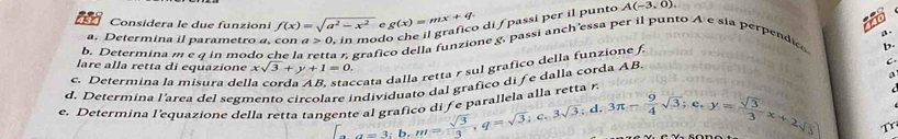 Considera le due funzioni f(x)=sqrt(a^2-x^2) C g(x)=mx+q. di f passí per il punto A(-3,0)
a. Determina il parametro a, con a>0 in mod 
b. Determina m e q in modo che la a 7, grafico della funzione g, passi anch'essa per il punto A e sia perpendica 
b. 
lare alla retta di equazione xsqrt(3)+y+1=0. 

grafico di fe dalla corda AB, a. 
c. Determina la misura del *cata dalla retta r sul grafico della funzione f 
a re tta r 
d. Determina l'area del segmento circola 
e. Determina l'equazione della retta tang beginarrayr reindividivepar entealgraficodifeparallelaane  sqrt(3)/3 , q=sqrt(3);c. 3sqrt(3);d. 3π - 9/4 sqrt(3);e. y= sqrt(3)/3 x+2sqrt(3)endarray Tr