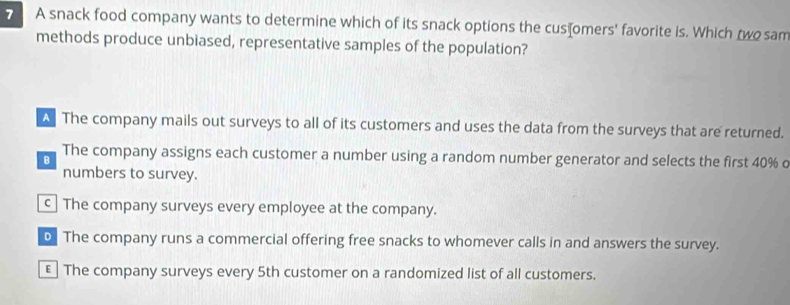 A snack food company wants to determine which of its snack options the cus⊥omers' favorite is. Which two sam
methods produce unbiased, representative samples of the population?
A The company mails out surveys to all of its customers and uses the data from the surveys that are returned.
B The company assigns each customer a number using a random number generator and selects the first 40% o
numbers to survey.
c The company surveys every employee at the company.
D. The company runs a commercial offering free snacks to whomever calls in and answers the survey.
€ The company surveys every 5th customer on a randomized list of all customers.