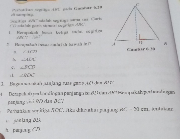 Perhatikan segitiga ABC pada Gambar 6.20
di samping.
Segitiga ABC adalah segitiga sama sisi. Garis
CD adalah garis simetri segitiga ABC.
1. Berapakah besar ketiga sudut segitiga
ABC?
2. Berapakah besar sudut di bawah ini?
3. ∠ ACD
b. ∠ ADC
C. ∠ BCD
d. ∠ BDC
3. Bagaimanakah panjang ruas garis AD dan BD?
4. Berapakah perbandingan panjang sisi BD dan AB? Berapakah perbandingan
panjang sisi BD dan BC?
5. Perhatikan segitiga BDC. Jika diketahui panjang BC=20cm , tentukan:
a. panjang BD,
b. panjang CD.