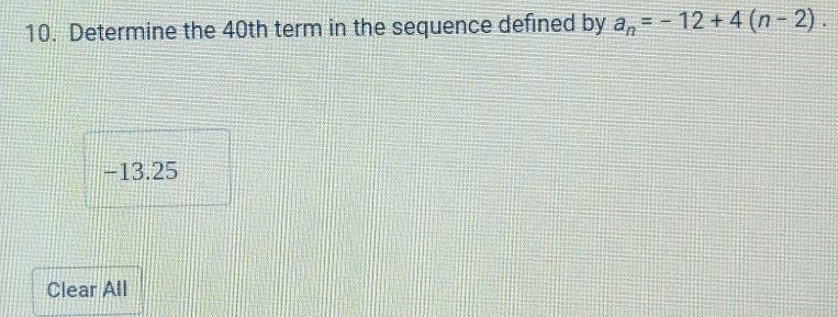 Determine the 40th term in the sequence defined by a_n=-12+4(n-2).
-13.25
Clear All