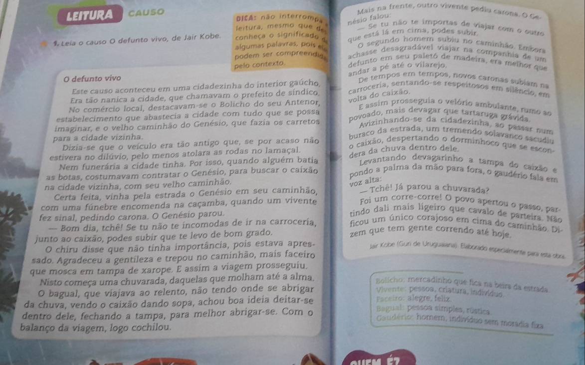 LEITURA CAUSO
Mais na frente, outro vivente pediu carons. O de
Dis As não interrompa nésio falou:
leitura, mesmo qu e  de - Se tu não te importas de viajar com o outro
1 Leía o causo O defunto vivo, de Jair Kobe. conheça o significado d que está lá em cima, podes subir
O segundo homem subiu no caminhão. Embora
algumas palavras, poís ela achasse desagradável viajar na companhia de um
podem ser compreendid defunto em seu paletó de madeira, era melhor que
pelo contexto.
Este causo aconteceu em uma cidadezinha do interior gaúcho andar a pé até o vilarejo.
O defunto vivo De tempos em tempos, novos caronas subíam na
volta do caixão.
Era tão nanica a cidade, que chamavam o prefeito de síndico, carroceria, sentando-se respeitosos em silêncio, em
No comércio local, destacavam-se o Bolicho do seu Antenor,
E assim prosseguia o velório ambulante, rumo as
estabelecimento que abastecía a cidade com tudo que se possa
povoado, mais devagar que tartaruga grávida.
imaginar, e o velho caminhão do Genésio, que fazia os carretos
Avizinhando-se da cidadezinha, ão passar num
para a cidade vizinha.
buraço da estrada, um tremendo solavanço sacudiu
Dizia-se que o veículo era tão antigo que, se por acaso não
o caixão, despertando o dorminhoco que se escon
estivera no dilúvio, pelo menos atolara as rodas no lamaçal. dera da chuva dentro dele
Nem funerária a cidade tinha. Por isso, quando alguém batia  Levantando devagarinho a tampa do caixão e
as botas, costumavam contratar o Genésio, para buscar o caixão
pondo a palma da mão para fora, o gaudério faia em
voz alta:
na cidade vizinha, com seu velho caminhão. Tchê! Já parou a chuvarada?
Certa feita, vinha pela estrada o Genésio em seu caminhão,
com uma fúnebre encomenda na caçamba, quando um vivente Foi um corre-corre! O povo apertou o passo, par
fez sinal, pedindo carona. O Genésio parou.
tindo dali mais ligeiro que cavalo de parteira. Não
ficou um único corajoso em cima do caminhão. Di
-- Bom dia, tchê! Se tu não te incomodas de ir na carroceria, zem que tem gente correndo até hoje.
junto ao caixão, podes subir que te levo de bom grado.
O chiru disse que não tinha importância, pois estava apres-
Jair Kobe (Guri de Uruguaiana). Elaborado especialmente para está obra
sado. Agradeceu a gentileza e trepou no caminhão, mais faceiro
que mosca em tampa de xarope. E assím a viagem prosseguiu,
Nisto começa uma chuvarada, daquelas que molham até a alma.
Bolicho: mercadinho que fica na beira da estrada
O bagual, que viajava ao relento, não tendo onde se abrigar Vivente: pessoa, criatura, individuo
Faceiro: alegre, feliz.
da chuva, vendo o caixão dando sopa, achou boa ideia deitar-se  Bagual: pessoa simples, rústica
dentro dele, fechando a tampa, para melhor abrigar-se. Cor o
Caudério: homem, indivíduo sem morádia fixa
balanço da viagem, logo cochilou.