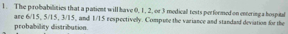 The probabilities that a patient will have 0, 1, 2, or 3 medical tests performed on entering a hospital 
are 6/15, 5/15, 3/15, and 1/15 respectively. Compute the variance and standard deviation for the 
probability distribution.