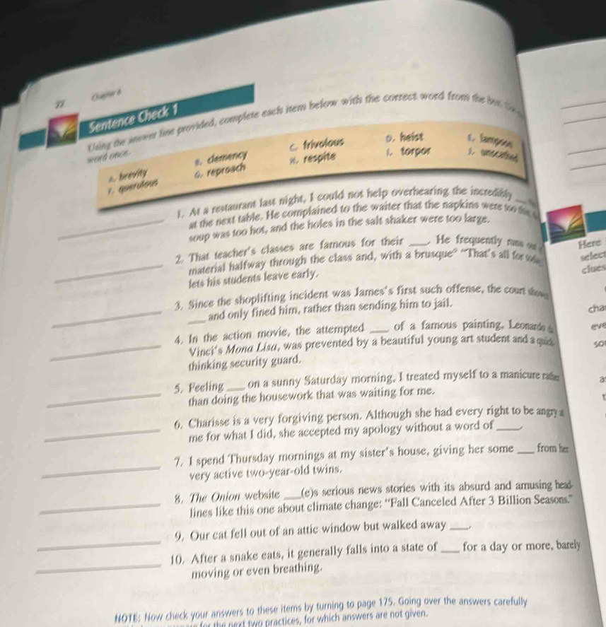 Oageeb
Sentence Check 1
Llsing the inower line provided, complete each item below with the correct word from the hor to
s. clemency C. trivolous o. heist E lampsos
word once.
A. brevity G. reproach %. respite i. torpor
1.querdous
t. At a restaurant last night, I could not help overhearing the incredibly_
at the next table. He complained to the waiter that the napkins were too his
_soup was too hot, and the holes in the salt shaker were too large.
2. That teacher's classes are famous for their _ He frequently russ Here
_material halfway through the class and, with a brusque” “That's all for te select
lets his students leave early.
3. Since the shoplifting incident was James's first such offense, the count sow clues
__and only fined him, rather than sending him to jail. cha
4. In the action movie, the attempted _of a famous painting, Leonard eve
_Vinci's Mond Lisu, was prevented by a beautiful young art student and a quo. 50
thinking security guard.
5. Feeling_ on a sunny Saturday morning, I treated myself to a manicure rate a
_than doing the housework that was waiting for me.
6. Charisse is a very forgiving person. Although she had every right to be angry a
_me for what I did, she accepted my apology without a word of_
_
7. I spend Thursday mornings at my sister's house, giving her some _from her
very active two-year-old twins.
8. The Onion website _(e)s serious news stories with its absurd and amusing hea 
_lines like this one about climate change: “Fall Canceled After 3 Billion Seasons.”
_
9. Our cat fell out of an attic window but walked away_
_
10. After a snake eats, it generally falls into a state of _for a day or more, barely
moving or even breathing.
NOTE: Now check your answers to these items by turning to page 175. Going over the answers carefully
for the next two practices, for which answers are not given.
