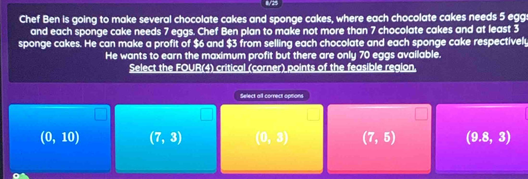 8/25
Chef Ben is going to make several chocolate cakes and sponge cakes, where each chocolate cakes needs 5 egg:
and each sponge cake needs 7 eggs. Chef Ben plan to make not more than 7 chocolate cakes and at least 3
sponge cakes. He can make a profit of $6 and $3 from selling each chocolate and each sponge cake respectively
He wants to earn the maximum profit but there are only 70 eggs available.
Select the FOUR(4) critical (corner) points of the feasible region.
Select all correct options
(0,10)
(7,3)
(0,3)
(7,5)
(9.8,3)