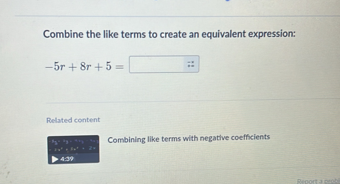 Combine the like terms to create an equivalent expression:
-5r+8r+5=
beginarrayr -x += endarray
Related content
-5y-2y=4xy Combining like terms with negative coeffcients
-2x^2+3x^2+2x
4:39 
Report a probl