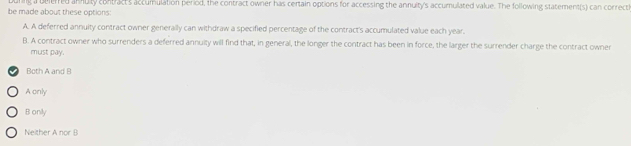 be made about these options: uring a belerred annuty contract's accumulation period, the contract owner has certain options for accessing the annuity's accumulated value. The following statement(s) can correctl
A. A deferred annuity contract owner generally can withdraw a specified percentage of the contract's accumulated value each year.
B. A contract owner who surrenders a deferred annuity will find that, in general, the longer the contract has been in force, the larger the surrender charge the contract owner
must pay.
Both A and B
A only
B only
Neither A nor B