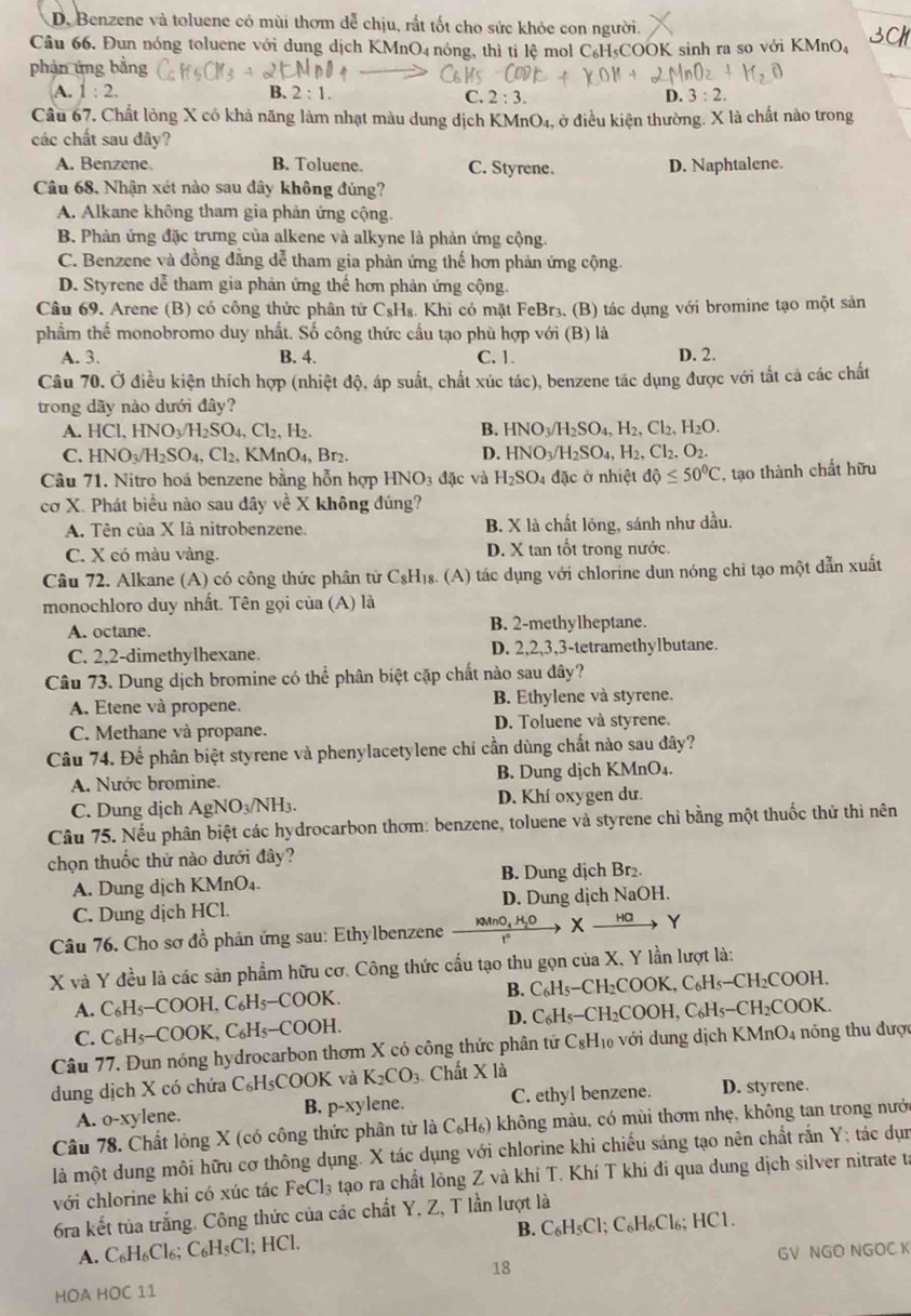 D. Benzene và toluene có mùi thơm dễ chịu, rất tốt cho sức khỏe con người.
Câu 66. Đun nóng toluene với dung dịch KMnO₄ nóng, thì tỉ lệ mol C₆H₅COOK sinh ra so với KMnO₄
phản ứng bằng
A. 1:2. B. 2:1. C. 2:3. D. 3:2.
Cầu 67. Chất lòng X có khả năng làm nhạt màu dung dịch KMnt D_4 , ở điều kiện thường. X là chất nào trong
các chất sau đây?
A. Benzene B. Toluene. C. Styrene. D. Naphtalene.
Câu 68. Nhận xét nào sau đây không đủng?
A. Alkane không tham gia phản ứng cộng.
B. Phản ứng đặc trưng của alkene và alkyne là phản ứng cộng.
C. Benzene và đồng đẳng dễ tham gia phản ứng thế hơn phản ứng cộng.
D. Styrene dễ tham gia phản ứng thế hơn phản ứng cộng.
Câu 69. Arene (B) có công thức phân tứ C_8H_8 Khi có mặt FeBr3. (B) tác dụng với bromine tạo một sản
phẩm thể monobromo duy nhất. Số công thức cầu tạo phù hợp với (B) là
A. 3. B. 4. C. 1. D. 2.
Câu 70. Ở điều kiện thích hợp (nhiệt độ, áp suất, chất xúc tác), benzene tác dụng được với tất cả các chất
trong dãy nào dưới đây?
A. HCl,HNO_3/H_2SO_4,Cl_2,H_2.
B. HNO_3/H_2SO_4,H_2,Cl_2,H_2O.
C. HNO_3/H_2SO_4,Cl_2, KMnO_4,Br_2. D. HNO_3/H_2SO_4,H_2,Cl_2,O_2.
Câu 71. Nitro hoá benzene bằng hỗn hợp HNO_3dac : và H_2SO_4 đặc ở nhiệt dhat Q≤ 50^0C , tạo thành chất hữu
cơ X. Phát biểu nào sau đây về X không đúng?
A. Tên của X là nitrobenzene. B. X là chất lỏng, sánh như dầu.
C. X có màu vàng. D. X tan tốt trong nước.
Câu 72. Alkane (A) có công thức phân tử C_8H_18 (A) tác dụng với chlorine dun nóng chi tạo một dẫn xuất
monochloro duy nhất. Tên gọi của (A) là
A. octane. B. 2-methylheptane.
C. 2,2-dimethylhexane. D. 2,2,3,3-tetramethylbutane.
Câu 73. Dung dịch bromine có thể phân biệt cặp chất nào sau đây?
A. Etene và propene. B. Ethylene và styrene.
C. Methane và propane. D. Toluene và styrene.
Câu 74. Để phân biệt styrene và phenylacetylene chí cần dùng chất nào sau đây?
A. Nước bromine. B. Dung dịch KMnO₄.
C.  Dung dịch AgNO_3/NH_3. D. Khí oxygen dư.
Câu 75. Nếu phân biệt các hydrocarbon thơm: benzene, toluene và styrene chỉ bằng một thuốc thử thì nên
chọn thuốc thử nào dưới đây?
A. Dung dịch KMnO₄. B. Dung dịch Br₂.
C. Dung dịch HCl. D. Dung dịch NaOH.
Câu 76. Cho sơ đồ phản ứng sau: Ethylbenzene
nO₄ H₂O Xxrightarrow HaY
X và Y đều là các sản phẩm hữu cơ. Công thức cầu tạo thu gọn của X, Y lần lượt là:
B.
A. C_6H_5-COOH,C_6H_5-COOK. C_6H_5-CH_2COOK,C_6H_5-CH_2COOH
D.( C_6H_5-
C. C_6H_5-COOK,C_6H_5-COOH. CH₂COOH、 C_6H_5-CH_2COOK
Câu 77. Đun nóng hydrocarbon thơm X có công thức phân tử C_8 H0 với dung dịch KMnO4 nóng thu được
dung dịch X có chứa ( C_6H_5COOK và K_2CO_3 Chất X là
A. o-xylene. p^(-x)? ylene. C. ethyl benzene. D. styrene.
B.
Câu 78. Chất lỏng X (có công thức phân tử là C_6H_6) không màu, có mùi thơm nhẹ, không tan trong nưới
là một dung môi hữu cơ thông dụng. X tác dụng với chlorine khi chiếu sáng tạo nên chất rắn Y; tác dụn
với chlorine khi có xúc tác FeCl_3 tạo ra chất lòng Z và khí T. Khí T khi đi qua dung dịch silver nitrate ta
6ra kết tủa trắng. Công thức của các chất Y, Z, T lần lượt là
A. C_6H_6Cl_6;C_6H_5Cl; HCl. B. C_6H C 1;C_6H_6Cl_6;HCl
18
HOA HOC 11 GV NGO NGOC K