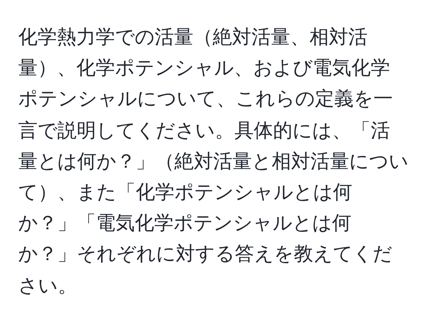 化学熱力学での活量絶対活量、相対活量、化学ポテンシャル、および電気化学ポテンシャルについて、これらの定義を一言で説明してください。具体的には、「活量とは何か？」絶対活量と相対活量について、また「化学ポテンシャルとは何か？」「電気化学ポテンシャルとは何か？」それぞれに対する答えを教えてください。