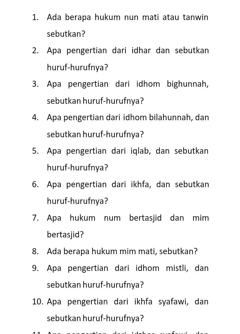 Ada berapa hukum nun mati atau tanwin 
sebutkan? 
2. Apa pengertian dari idhar dan sebutkan 
huruf-hurufnya? 
3. Apa pengertian dari idhom bighunnah, 
sebutkan huruf-hurufnya? 
4. Apa pengertian dari idhom bilahunnah, dan 
sebutkan huruf-hurufnya? 
5. Apa pengertian dari iqlab, dan sebutkan 
huruf-hurufnya? 
6. Apa pengertian dari ikhfa, dan sebutkan 
huruf-hurufnya? 
7. Apa hukum num bertasjid dan mim 
bertasjid? 
8. Ada berapa hukum mim mati, sebutkan? 
9. Apa pengertian dari idhom mistli, dan 
sebutkan huruf-hurufnya? 
10. Apa pengertian dari ikhfa syafawi, dan 
sebutkan huruf-hurufnya?