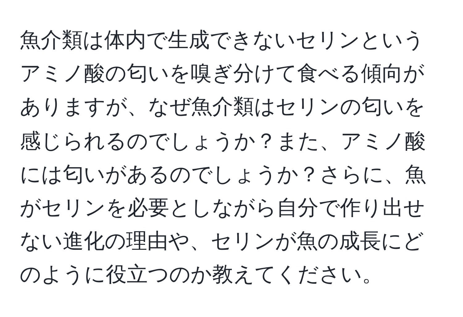 魚介類は体内で生成できないセリンというアミノ酸の匂いを嗅ぎ分けて食べる傾向がありますが、なぜ魚介類はセリンの匂いを感じられるのでしょうか？また、アミノ酸には匂いがあるのでしょうか？さらに、魚がセリンを必要としながら自分で作り出せない進化の理由や、セリンが魚の成長にどのように役立つのか教えてください。