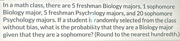 In a math class, there are 5 freshman Biology majors, 1 sophomore 
Biology major, 5 freshman Psychology majors, and 20 sophomore 
Psychology majors. If a student is randomly selected from the class 
without bias, what is the probability that they are a Biology major 
given that they are a sophomore? (Round to the nearest hundredth.)