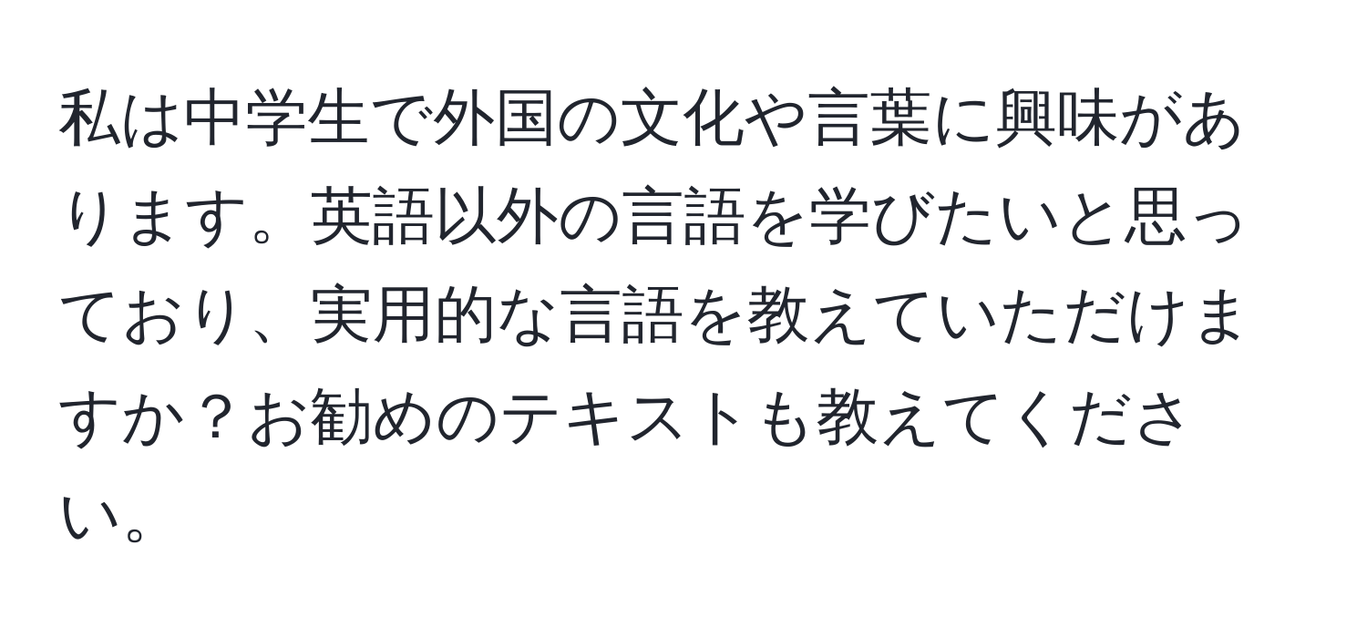 私は中学生で外国の文化や言葉に興味があります。英語以外の言語を学びたいと思っており、実用的な言語を教えていただけますか？お勧めのテキストも教えてください。