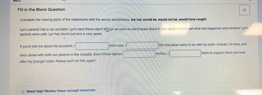 Fill in the Blank Question 
Complete the missing parts of the statements with the words and phrases: are not, would be, would not be, would have caught. 
Lyn's parents had a car accident. Lyn's best friend didn't to_Lyn as soon as she'd heard about it. She wanted to find out what had happened and whether Lyn's 
parents were safe. Lyn has found out and is very upset. 
If you'd told me about the accident, I □ here now. I □ the first plane home to be with my sister. Instead, I'm here, and 
she's alone with both our parents in the hospital. Even if their injuries □ serious, I □ there to support them and look 
after my younger sister. Please don't do this again! 
Need help? Review these concept resources.