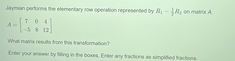 Jaymian performs the elementary row operation represented by R_1- 1/2 R_2 on matrix A.
A=beginbmatrix 7&0&4 -5&8&12endbmatrix
What matrix results from this transformation? 
Enter your answer by filling in the boxes. Enter any fractions as simplified fractions.