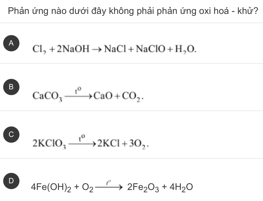 Phản ứng nào dưới đây không phải phản ứng oxi hoá - khử?
A Cl_2+2NaOHto NaCl+NaClO+H_2O.
B CaCO_3xrightarrow t^0CaO+CO_2.
C 2KClO_3xrightarrow t^o2KCl+3O_2.
D 4Fe(OH)_2+O_2to 2Fe_2O_3+4H_2O