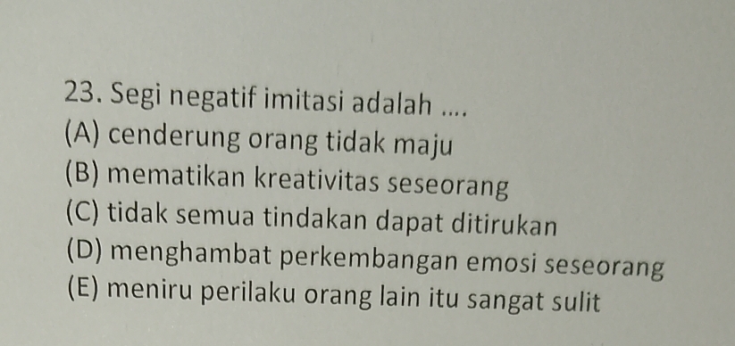 Segi negatif imitasi adalah ....
(A) cenderung orang tidak maju
(B) mematikan kreativitas seseorang
(C) tidak semua tindakan dapat ditirukan
(D) menghambat perkembangan emosi seseorang
(E) meniru perilaku orang lain itu sangat sulit