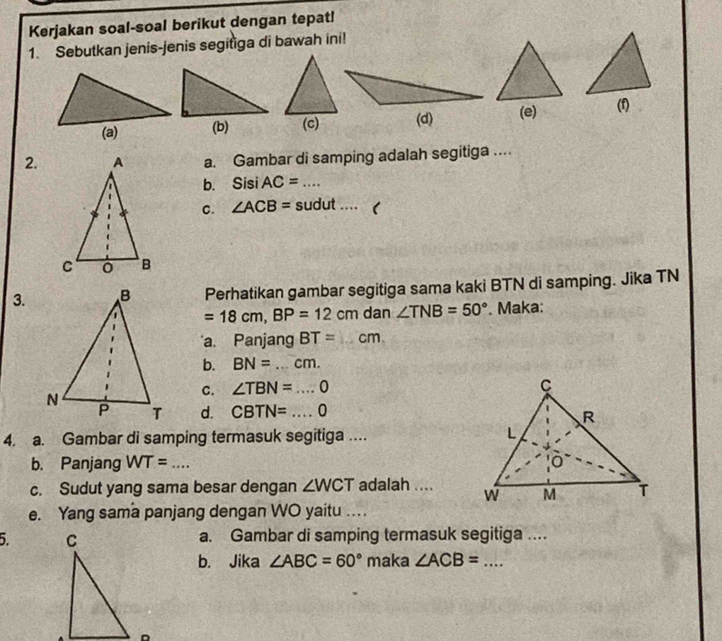 Kerjakan soal-soal berikut dengan tepat!
1. Sebutkan jenis-jenis segitiga di bawah ini!
(c)
(d)
(e) (f)
2. a. Gambar di samping adalah segitiga ....
b. Sisi AC= _
C. ∠ ACB= sudut ....
3.
Perhatikan gambar segitiga sama kaki BTN di samping. Jika TN
=18cm, BP=12cm dan ∠ TNB=50°. Maka:
a. Panjang BT= _  cm.
b. BN= _  cm. 
C. ∠ TBN=...0 _
d. CBTN=...0 _
4. a. Gambar di samping termasuk segitiga ....
b. Panjang WT= _ 
c. Sudut yang sama besar dengan ∠ WCT adalah .... 
e. Yang sama panjang dengan WO yaitu ._
5 a. Gambar di samping termasuk segitiga ....
b. Jika ∠ ABC=60° maka ∠ ACB= _