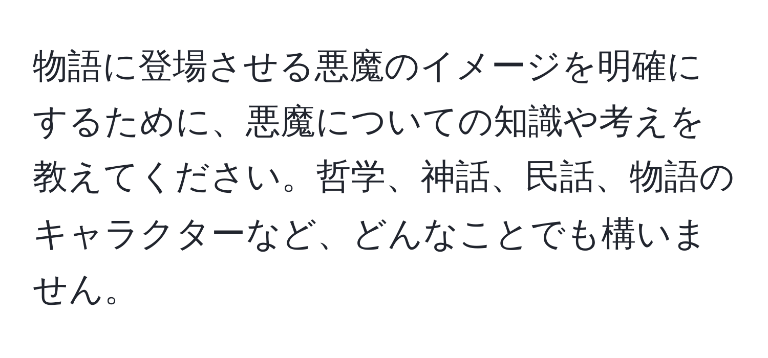 物語に登場させる悪魔のイメージを明確にするために、悪魔についての知識や考えを教えてください。哲学、神話、民話、物語のキャラクターなど、どんなことでも構いません。