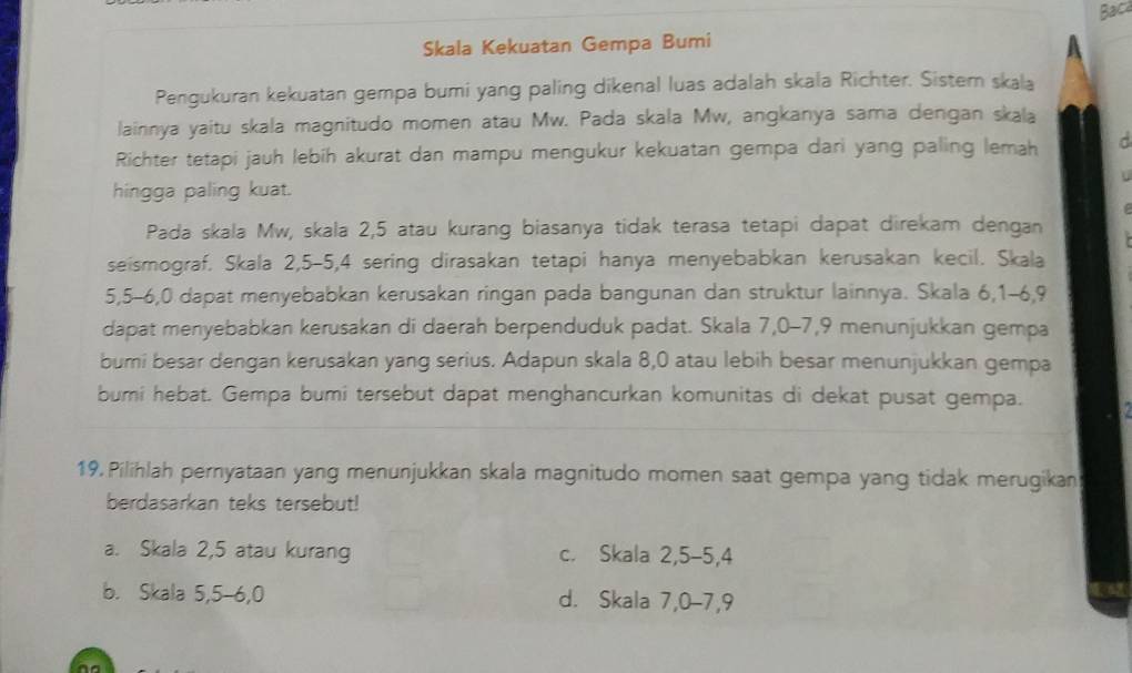 Bac
Skala Kekuatan Gempa Bumi
n
Pengukuran kekuatan gempa bumi yang paling dikenal luas adalah skala Richter. Sister skala
lainnya yaitu skala magnitudo momen atau Mw. Pada skala Mw, angkanya sama dengan skala
Richter tetapi jauh lebih akurat dan mampu mengukur kekuatan gempa dari yang paling lemah C
hingga paling kuat.
Pada skala Mw, skala 2, 5 atau kurang biasanya tidak terasa tetapi dapat direkam dengan
seismograf. Skala 2, 5 - 5, 4 sering dirasakan tetapi hanya menyebabkan kerusakan kecil. Skala
5, 5 -6, 0 dapat menyebabkan kerusakan ringan pada bangunan dan struktur lainnya. Skala 6, 1 -6, 9
dapat menyebabkan kerusakan di daerah berpenduduk padat. Skala 7, 0 -7, 9 menunjukkan gempa
bumi besar dengan kerusakan yang serius. Adapun skala 8, 0 atau lebih besar menunjukkan gempa
bumi hebat. Gempa bumi tersebut dapat menghancurkan komunitas di dekat pusat gempa.
19. Pilihlah pernyataan yang menunjukkan skala magnitudo momen saat gempa yang tidak merugikan
berdasarkan teks tersebut!
a. Skala 2, 5 atau kurang c. Skala 2, 5 -5, 4
b. Skala 5, 5 -6, 0 d. Skala 7, 0 -7, 9