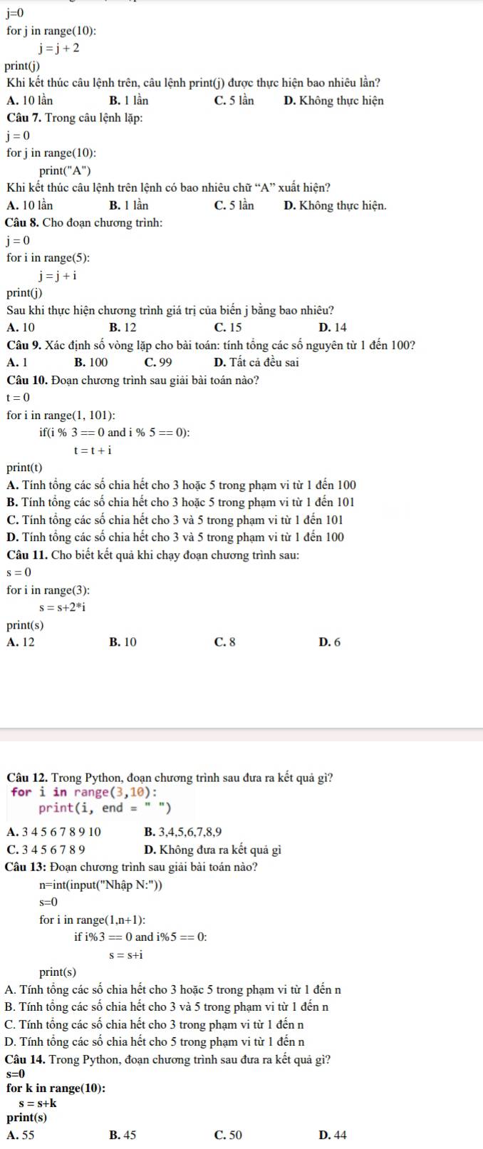 j=0
for j in range(10):
j=j+2
print(j)
Khi kết thúc câu lệnh trên, câu lệnh print(j) được thực hiện bao nhiêu lần?
A. 10 lần B. 1 lần C. 5 lần D. Không thực hiện
Câu 7. Trong câu lệnh lặp:
j=0
for j in range(10):
print("A")
Khi kết thúc câu lệnh trên lệnh có bao nhiêu chữ “A” xuất hiện?
A. 10 lần B. 1 lần C. 5 lần D. Không thực hiện.
Câu 8. Cho đoạn chương trình:
j=0
for i in range(5):
j=j+i
print(j)
Sau khi thực hiện chương trình giá trị của biến j bằng bao nhiêu?
A. 10 B. 12 C. 15 D. 14
Câu 9. Xác định số vòng lặp cho bài toán: tính tổng các số nguyên từ 1 đến 100?
A. 1 B. 100 C. 99 D. Tất cả đều sai
Câu 10. Đoạn chương trình sau giải bài toán nào?
t=0
for i in range(1, 101):
if(i % 3=0 and i% 5==0):
t=t+i
print(t)
A. Tính tổng các số chia hết cho 3 hoặc 5 trong phạm vi từ 1 đến 100
B. Tính tổng các số chia hết cho 3 hoặc 5 trong phạm vi từ 1 đến 101
C. Tính tổng các số chia hết cho 3 và 5 trong phạm vi từ 1 đến 101
D. Tính tổng các số chia hết cho 3 và 5 trong phạm vi từ 1 đến 100
Câu 11. Cho biết kết quả khi chạy đoạn chương trình sau:
s=0
for i in range(3):
s=s+2^*i
print(s)
A. 12 B. 10 C. 8 D. 6
Câu 12. Trong Python, đoạn chương trình sau đưa ra kết quả gì?
for i in range (3,10) :
print(i, end = " )
A. 3 4 5 6 7 8 9 10 B. 3,4,5,6,7,8,9
C. 3 4 5 6 7 8 9 D. Không đưa ra kết quả gì
Câu 13: Đoạn chương trình sau giải bài toán nào?
n=int(input("Nhập N:''))
s=0
for i in range( 1,n+1):
if i% 3=0 and i% 5==0:
s=s+i
print(s)
A. Tính tổng các số chia hết cho 3 hoặc 5 trong pham vi từ 1 đến n
B. Tính tổng các số chia hết cho 3 và 5 trong phạm vi từ 1 đến n
C. Tính tổng các số chia hết cho 3 trong phạm vi từ 1 đến n
D. Tính tổng các số chia hết cho 5 trong phạm vi từ 1 đến n
Câu 14. Trong Python, đoạn chương trình sau đưa ra kết quả gì?
for k in range(10):
s=s+k
print(s)
A. 55 B. 45 C. 50 D. 44