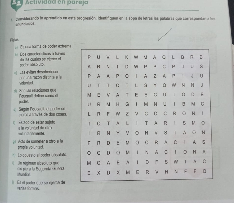 2 Ö Actividad en pareja 
Considerando lo aprendido en esta progresión, identifiquen en la sopa de letras las palabras que correspondan a los 
enunciados. 
Pistas 
a) Es una forma de poder extrema. 
b) Dos características a través 
de las cuales se ejerce el 
poder absoluto. 
c) Las evitan desobedecer 
por una razón distinta a la 
voluntad. 
d) Son las relaciones que 
Foucault define como el 
poder. 
e) Según Foucault, el poder se 
ejerce a través de dos cosas. 
f) Estado de estar sujeto 
a la voluntad de otro 
voluntariamente. 
g) Acto de someter a otro a la 
propia voluntad. 
h) Lo opuesto al poder absoluto. 
i) Un régimen absoluto que 
dio pie a la Segunda Guerra 
Mundial. 
j) Es el poder que se ejerce de 
varias formas.