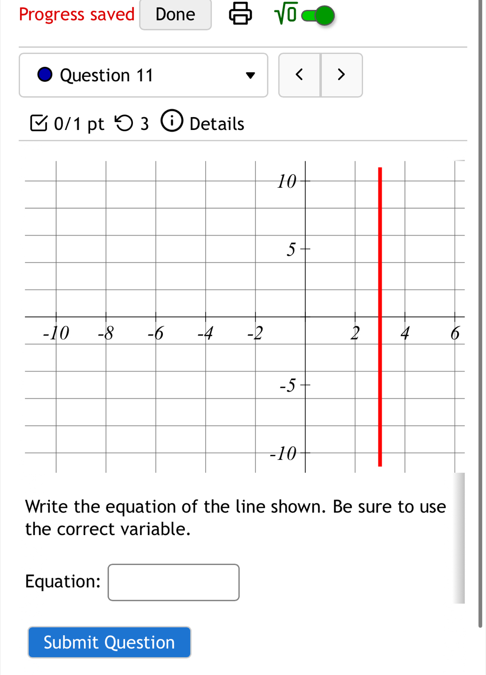 Progress saved Done
sqrt(0)
Question 11 < > 
0/1 ptつ 3 ⓘ Details 
Write the equation of the line shown. Be sure to use 
the correct variable. 
Equation: □ 
Submit Question