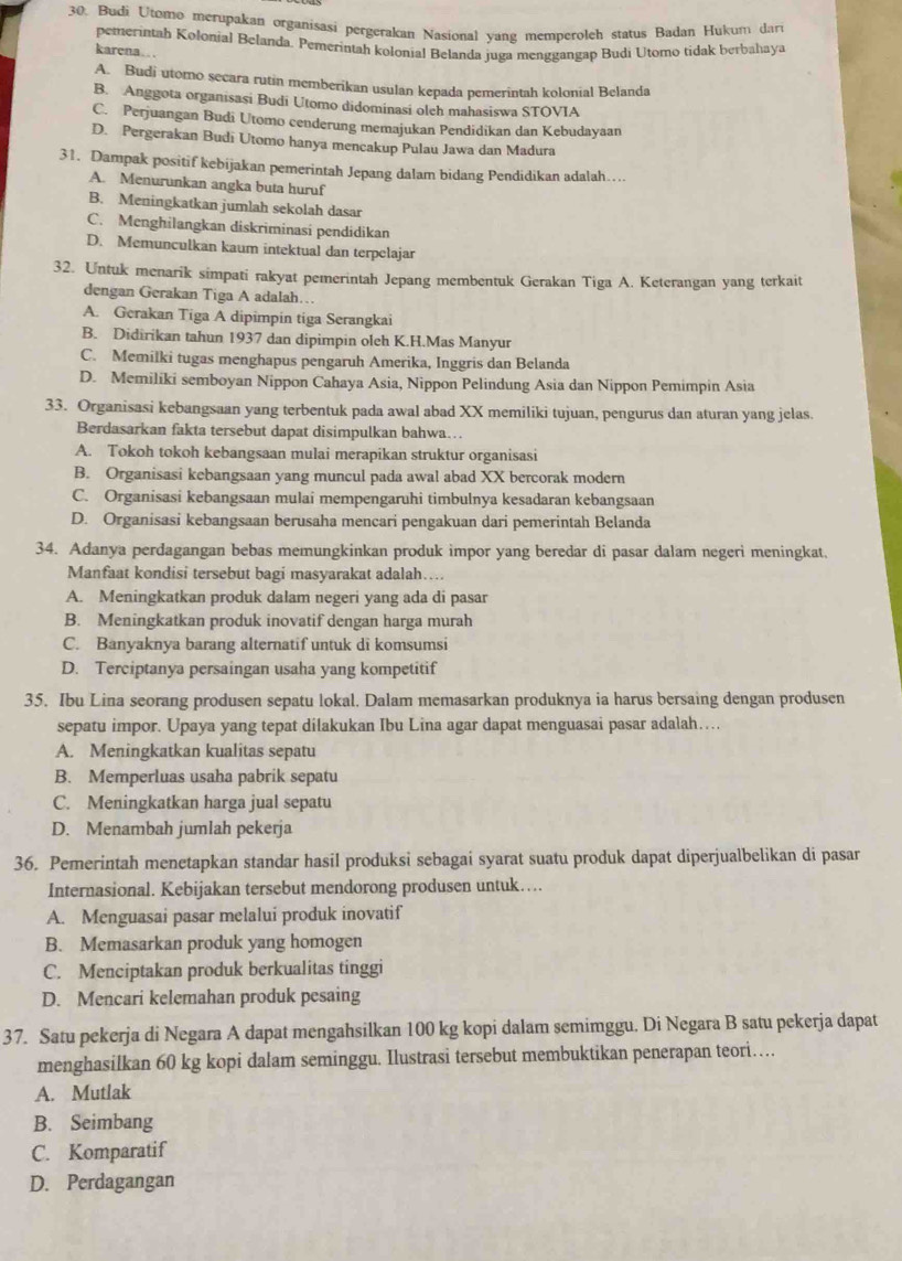 Budi Utomo merupakan organisasi pergerakan Nasional yang memperoleh status Badan Hukum dar
pemerintah Kolonial Belanda. Pemerintah kolonial Belanda juga menggangap Budi Utomo tidak berbahaya
karena…
A. Budi utomo secara rutin memberikan usulan kepada pemerintah kolonial Belanda
B. Anggota organisasi Budi Utomo didominasi olch mahasiswa STOVIA
C. Perjuangan Budi Utomo cenderung memajukan Pendidikan dan Kebudayaan
D. Pergerakan Budi Utomo hanya mencakup Pulau Jawa dan Madura
31. Dampak positif kebijakan pemerintah Jepang dalam bidang Pendidikan adalah……
A. Menurunkan angka buta huruf
B. Meningkatkan jumlah sekolah dasar
C. Menghilangkan diskriminasi pendidikan
D. Memunculkan kaum intektual dan terpelajar
32. Untuk menarik simpati rakyat pemerintah Jepang membentuk Gerakan Tiga A. Keterangan yang terkait
dengan Gerakan Tiga A adalah…
A. Gerakan Tiga A dipimpin tiga Serangkai
B. Didirikan tahun 1937 dan dipimpin oleh K.H.Mas Manyur
C. Memilki tugas menghapus pengaruh Amerika, Inggris dan Belanda
D. Memiliki semboyan Nippon Cahaya Asia, Nippon Pelindung Asia dan Nippon Pemimpin Asia
33. Organisasi kebangsaan yang terbentuk pada awal abad XX memiliki tujuan, pengurus dan aturan yang jelas.
Berdasarkan fakta tersebut dapat disimpulkan bahwa….
A. Tokoh tokoh kebangsaan mulai merapikan struktur organisasi
B. Organisasi kebangsaan yang muncul pada awal abad XX bercorak modern
C. Organisasi kebangsaan mulai mempengaruhi timbulnya kesadaran kebangsaan
D. Organisasi kebangsaan berusaha mencari pengakuan dari pemerintah Belanda
34. Adanya perdagangan bebas memungkinkan produk impor yang beredar di pasar dalam negeri meningkat.
Manfaat kondisi tersebut bagi masyarakat adalah…
A. Meningkatkan produk dalam negeri yang ada di pasar
B. Meningkatkan produk inovatif dengan harga murah
C. Banyaknya barang alternatif untuk di komsumsi
D. Terciptanya persaingan usaha yang kompetitif
35. Ibu Lina seorang produsen sepatu lokal. Dalam memasarkan produknya ia harus bersaing dengan produsen
sepatu impor. Upaya yang tepat dilakukan Ibu Lina agar dapat menguasai pasar adalah…
A. Meningkatkan kualitas sepatu
B. Memperluas usaha pabrik sepatu
C. Meningkatkan harga jual sepatu
D. Menambah jumlah pekerja
36. Pemerintah menetapkan standar hasil produksi sebagai syarat suatu produk dapat diperjualbelikan di pasar
Internasional. Kebijakan tersebut mendorong produsen untuk…
A. Menguasai pasar melalui produk inovatif
B. Memasarkan produk yang homogen
C. Menciptakan produk berkualitas tinggi
D. Mencari kelemahan produk pesaing
37. Satu pekerja di Negara A dapat mengahsilkan 100 kg kopi dalam semimggu. Di Negara B satu pekerja dapat
menghasilkan 60 kg kopi dalam seminggu. Ilustrasi tersebut membuktikan penerapan teori…
A. Mutlak
B. Seimbang
C. Komparatif
D. Perdagangan