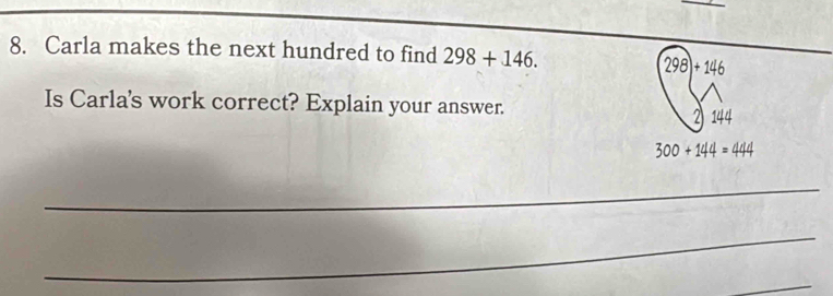 Carla makes the next hundred to find 298+146.
298)+146
Is Carla's work correct? Explain your answer. 144
21
300+144=444
_ 
_ 
_