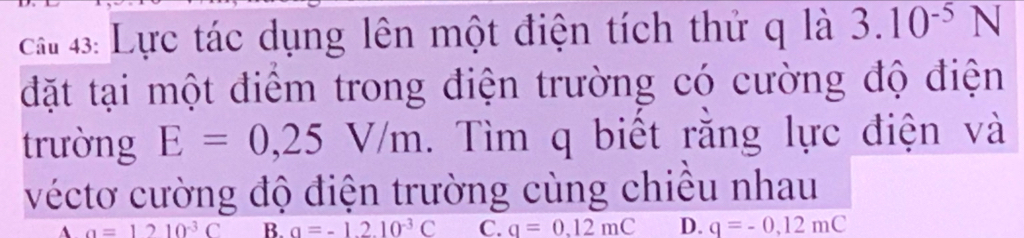 Lực tác dụng lên một điện tích thứ q là 3.10^(-5)N
đặt tại một điểm trong điện trường có cường độ điện
trường E=0,25V/m Tìm q biết rằng lực điện và
véctơ cường độ điện trường cùng chiều nhau
a=1210^(-3)C B. a=-1.2.10^(-3)C C. q=0.12mC D. q=-0,12mC