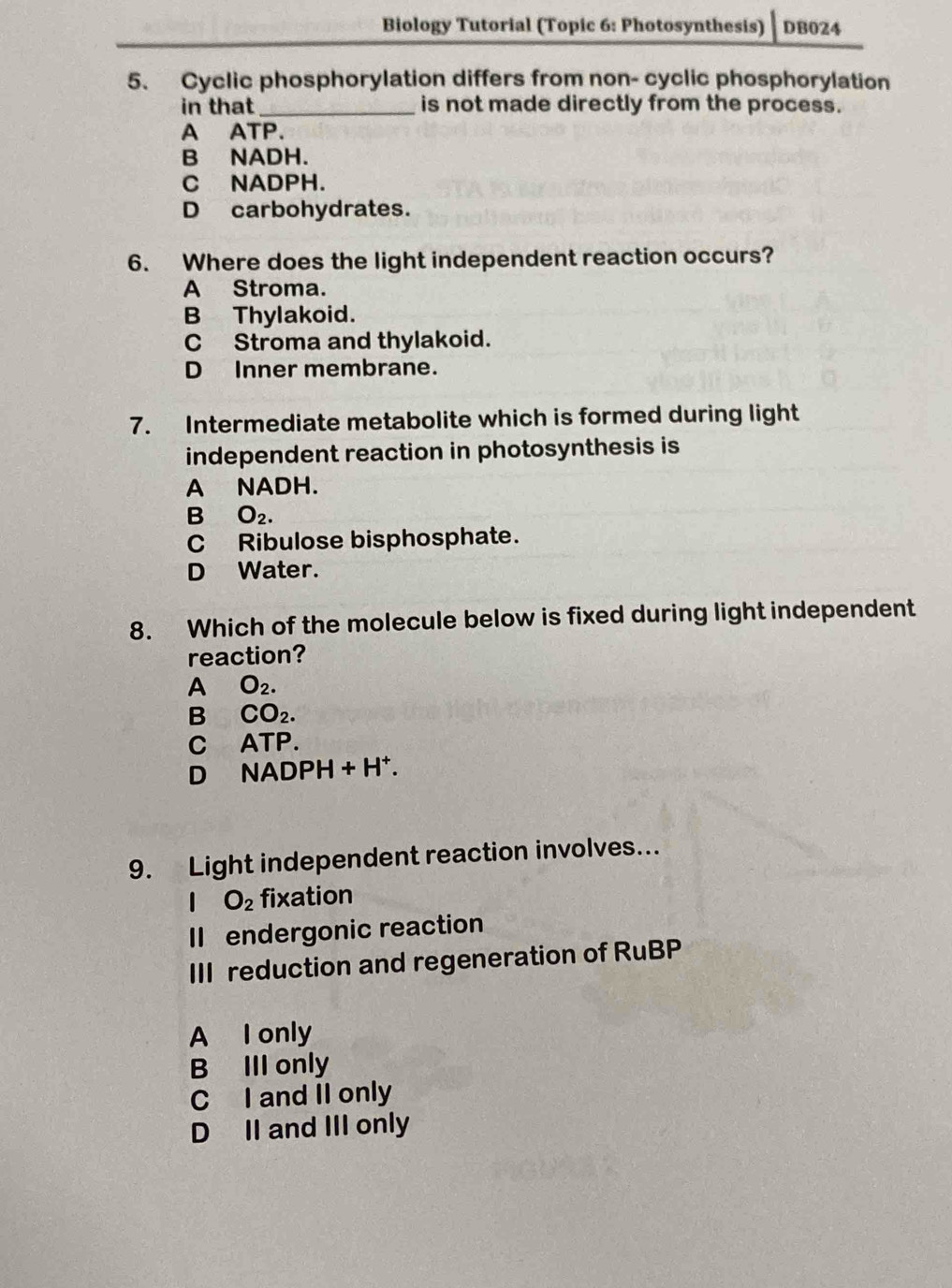 Biology Tutorial (Topic 6: Photosynthesis) DB024
5. Cyclic phosphorylation differs from non- cyclic phosphorylation
in that_ is not made directly from the process.
A ATP.
B NADH.
C NADPH.
D carbohydrates.
6. Where does the light independent reaction occurs?
A Stroma.
B Thylakoid.
C Stroma and thylakoid.
D Inner membrane.
7. Intermediate metabolite which is formed during light
independent reaction in photosynthesis is
A NADH.
B O_2.
C Ribulose bisphosphate.
D Water.
8. Which of the molecule below is fixed during light independent
reaction?
A O_2. 
B CO_2.
c A TP.
D NADPH +H^+
9. Light independent reaction involves...
O_2 fixation
II endergonic reaction
III reduction and regeneration of RuBP
A I only
B III only
C I and II only
D II and III only