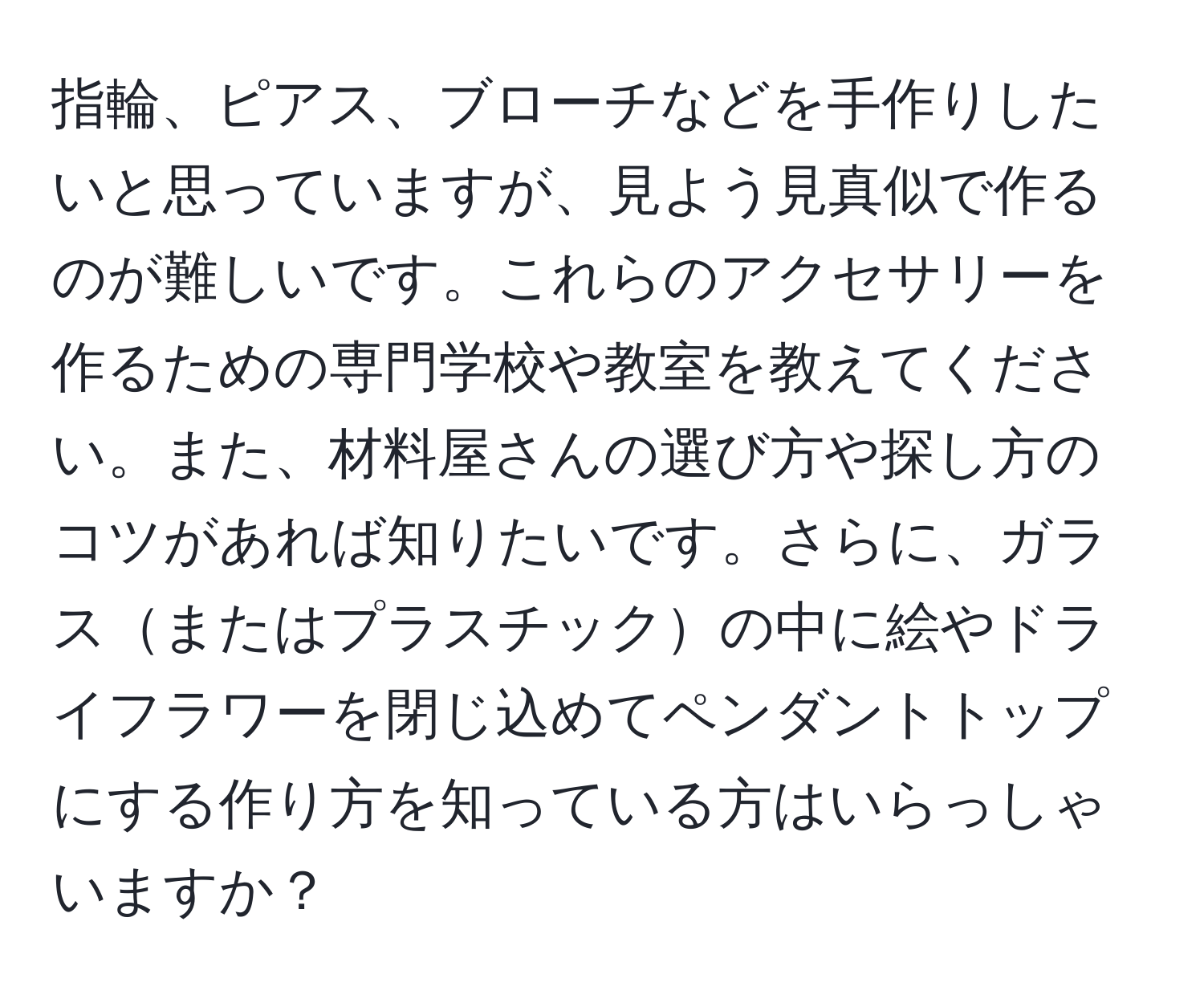 指輪、ピアス、ブローチなどを手作りしたいと思っていますが、見よう見真似で作るのが難しいです。これらのアクセサリーを作るための専門学校や教室を教えてください。また、材料屋さんの選び方や探し方のコツがあれば知りたいです。さらに、ガラスまたはプラスチックの中に絵やドライフラワーを閉じ込めてペンダントトップにする作り方を知っている方はいらっしゃいますか？