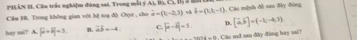 PHÀN II. Câu trắc nghiệm đúng sai. Trong mỗi ý A),B),C),D) o môr c a
Câu 10. Trong không gian với h^3 toạ độ Onz, cho vector a=(1;-2;3) và vector b=(1;1;-1). Các mệnh đề sau đây đủng
hay sai? A. |a+overline b|=3. B. vector aoverline b=-4. C. |vector a-vector b|=5. D. [vector a,vector b]=(-1;-4;3).
2024=0 Các mđ sau đây đủng hay sai?