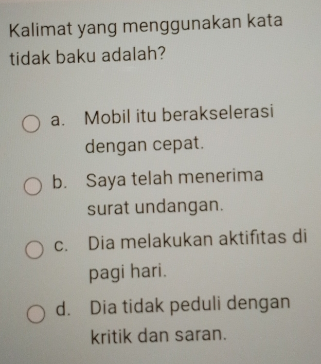 Kalimat yang menggunakan kata
tidak baku adalah?
a. Mobil itu berakselerasi
dengan cepat.
b. Saya telah menerima
surat undangan.
c. Dia melakukan aktifitas di
pagi hari.
d. Dia tidak peduli dengan
kritik dan saran.