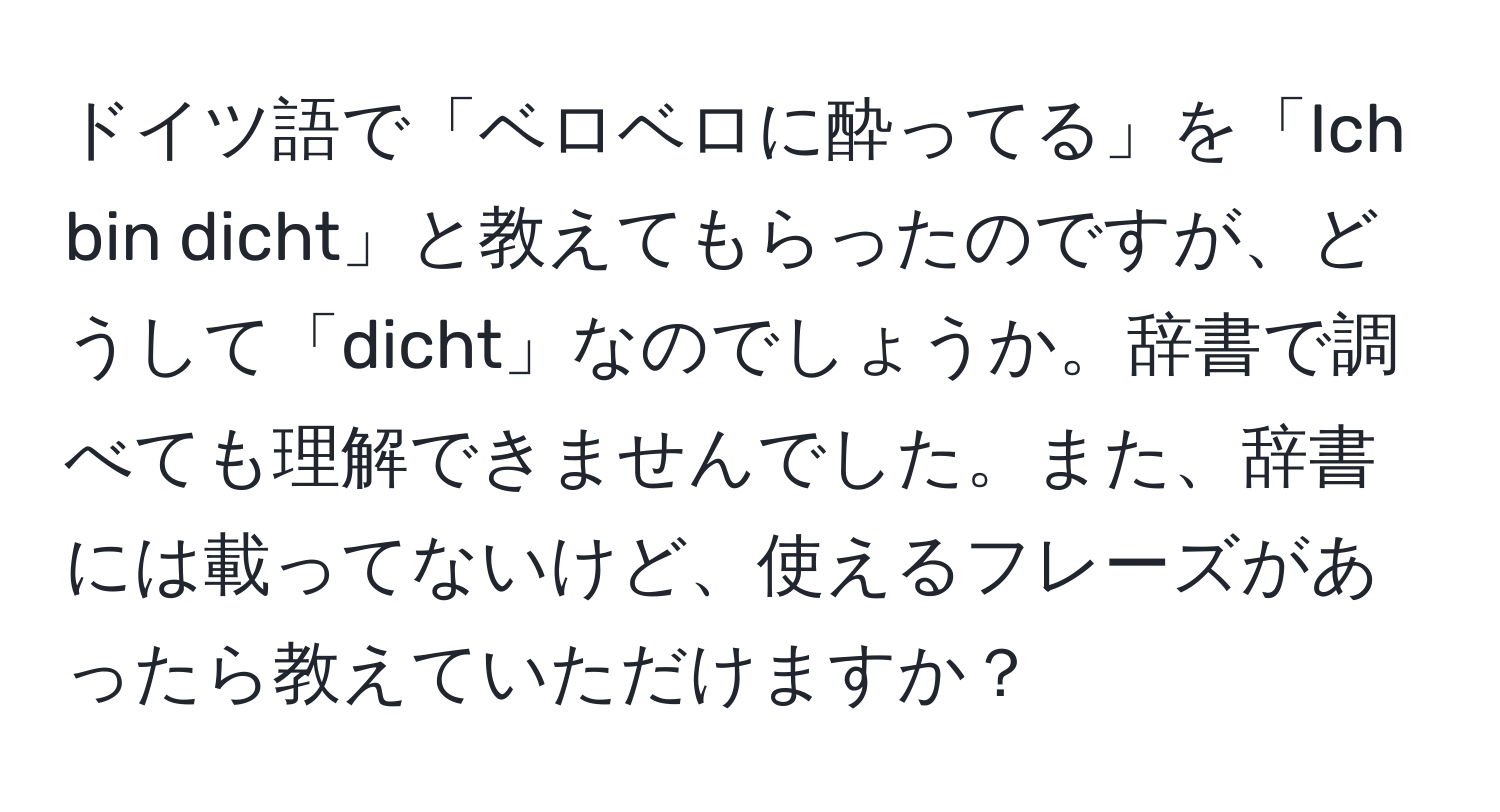 ドイツ語で「ベロベロに酔ってる」を「Ich bin dicht」と教えてもらったのですが、どうして「dicht」なのでしょうか。辞書で調べても理解できませんでした。また、辞書には載ってないけど、使えるフレーズがあったら教えていただけますか？