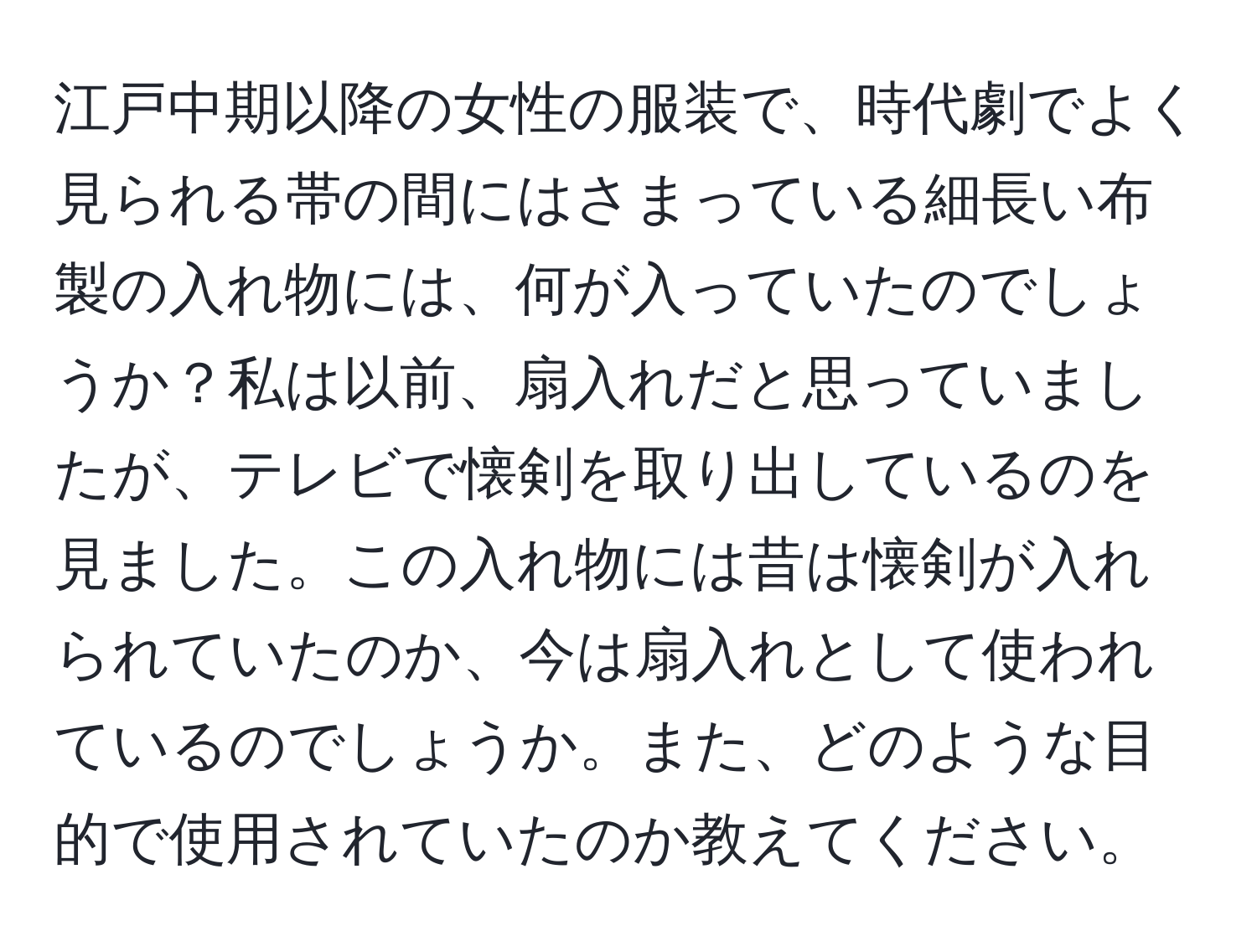 江戸中期以降の女性の服装で、時代劇でよく見られる帯の間にはさまっている細長い布製の入れ物には、何が入っていたのでしょうか？私は以前、扇入れだと思っていましたが、テレビで懐剣を取り出しているのを見ました。この入れ物には昔は懐剣が入れられていたのか、今は扇入れとして使われているのでしょうか。また、どのような目的で使用されていたのか教えてください。