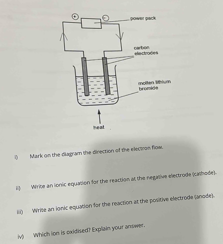 Mark on the diagram the direction of the electron flow. 
ii) Write an ionic equation for the reaction at the negative electrode (cathode). 
iii) Write an ionic equation for the reaction at the positive electrode (anode). 
iv) Which ion is oxidised? Explain your answer.