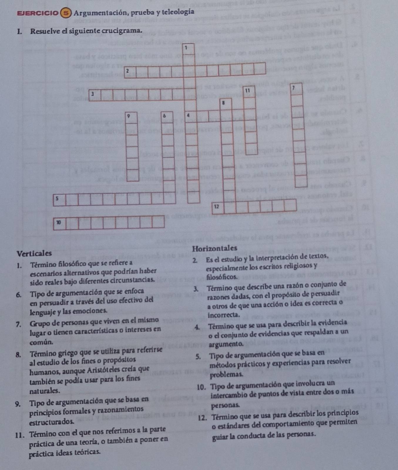 EERCIcio 5) Argumentación, prueba y teleología
I. Resuelve el siguiente crucigrama.
Verticales Horizontales
1. Término filosófico que se refiere a 2. Es el estudio y la interpretación de textos,
escenarios alternativos que podrían haber especialmente los escritos religiosos y
sido reales bajo diferentes circunstancias. filosóficos.
6. Tipo de argumentación que se enfoca 3. Término que describe una razón o conjunto de
en persuadir a través del uso efectivo del razones dadas, con el propósito de persuadir
lenguaje y las emociones. a otros de que una acción o idea es correcta o
incorrecta.
7. Grupo de personas que viven en el mismo
lugar o tienen características o intereses en 4. Término que se usa para describir la evidencia
común. o el conjunto de evidencias que respaldan a un
argumento.
8. Término griego que se utiliza para referirse
al estudio de los fines o propósitos 5. Tipo de argumentación que se basa en
humanos, aunque Aristóteles creía que métodos prácticos y experiencias para resolver
también se podía usar para los fines problemas.
nat urales . 10. Tipo de argumentación que involucra un
9. Tipo de argumentación que se basa en intercambio de puntos de vista entre dos o más
principios formales y razonamientos personas.
estr uc tura do s. 12. Término que se usa para describir los principios
11. Término con el que nos referimos a la parte o estándares del comportamiento que permiten
práctica de una teoría, o también a poner en guiar la conducta de las personas.
práctica ideas teóricas.