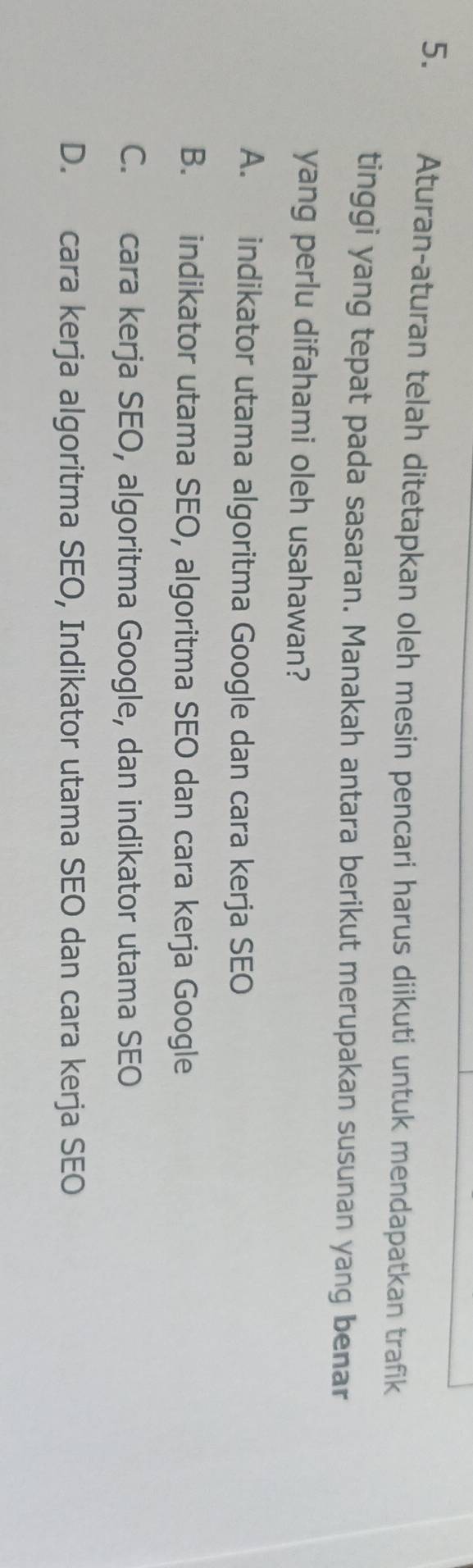 Aturan-aturan telah ditetapkan oleh mesin pencari harus diikuti untuk mendapatkan trafik
tinggi yang tepat pada sasaran. Manakah antara berikut merupakan susunan yang benar
yang perlu difahami oleh usahawan?
A. indikator utama algoritma Google dan cara kerja SEO
B. indikator utama SEO, algoritma SEO dan cara kerja Google
C. cara kerja SEO, algoritma Google, dan indikator utama SEO
D. cara kerja algoritma SEO, Indikator utama SEO dan cara kerja SEO