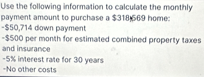 Use the following information to calculate the monthly 
payment amount to purchase a $318 569 home: 
- $50,714 down payment 
- $500 per month for estimated combined property taxes 
and insurance
-5% interest rate for 30 years
-No other costs