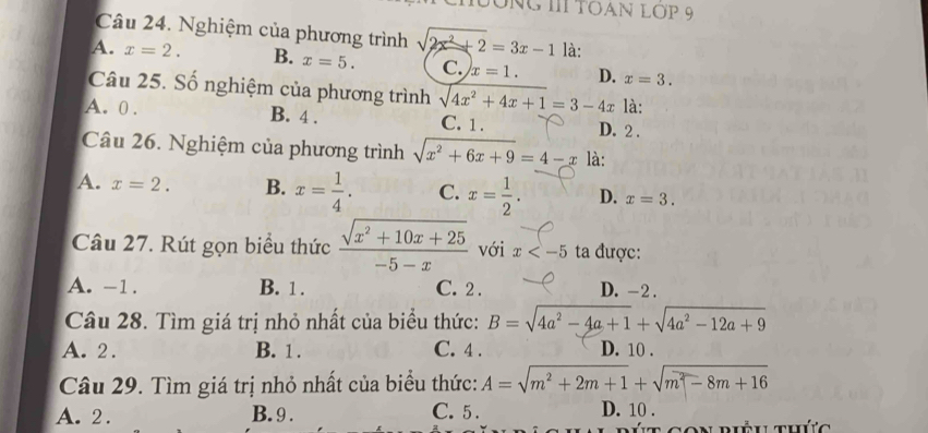 BÔNG IIITOAN LợP 9
Câu 24. Nghiệm của phương trình sqrt(2x^2+2)=3x-1 là:
A. x=2. B. x=5. C. x=1. D. x=3. 
Câu 25. Số nghiệm của phương trình sqrt(4x^2+4x+1)=3-4x là:
A. 0. B. 4. C. 1. D. 2.
Câu 26. Nghiệm của phương trình sqrt(x^2+6x+9)=4-x là:
A. x=2. B. x= 1/4 . C. x= 1/2 . D. x=3. 
Câu 27. Rút gọn biểu thức  (sqrt(x^2+10x+25))/-5-x  với x ta được:
A. -1. B. 1. C. 2. D. -2.
Câu 28. Tìm giá trị nhỏ nhất của biểu thức: B=sqrt(4a^2-4a+1)+sqrt(4a^2-12a+9)
A. 2. B. 1. C. 4. D. 10.
Câu 29. Tìm giá trị nhỏ nhất của biểu thức: A=sqrt(m^2+2m+1)+sqrt(m^2-8m+16)
A. 2. B. 9. C. 5. D. 10.
t con riều thức