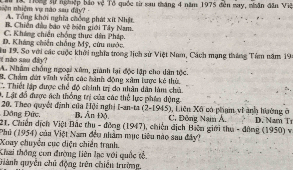 Tô: Tong sự nghiệp bảo vệ Tổ quốc từ sau tháng 4 năm 1975 đến nay, nhận dân Việ
niện nhiệm vụ nào sau đây?
A. Tổng khởi nghĩa chống phát xít Nhật.
B. Chiến đầu bảo vệ biên giới Tây Nam.
C. Kháng chiến chống thực dân Pháp.
D. Kháng chiến chống Mỹ, cứu nước.
ầu 19. So với các cuộc khởi nghĩa trong lịch sử Việt Nam, Cách mạng tháng Tám năm 194
t nào sau đây?
A. Nhằm chống ngoại xâm, giành lại độc lập cho dân tộc.
B. Chẩm dứt vĩnh viễn các hành động xâm lược kẻ thù.
C. Thiết lập được chế độ chính trị do nhân dân làm chủ.
D. Lật đổ được ách thống trị của các thế lực phản động.
20. Theo quyết định của Hội nghị I-an-ta (2-1945), Liên Xô có phạm vì ảnh hưởng ở
Đông Đức. B. Ấn Độ. C. Đông Nam Á. D. Nam Tr
21. Chiến dịch Việt Bắc thu - đông (1947), chiến dịch Biên giới thu - đông (1950) và
Phủ (1954) của Việt Nam đều nhằm mục tiêu nào sau đây?
Xoay chuyển cục diện chiến tranh.
Khai thông con đường liên lạc với quốc tế.
Giành quyền chủ động trên chiến trường.