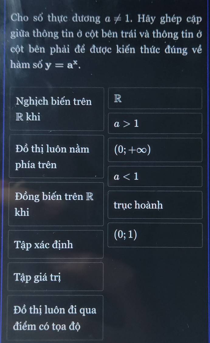 Cho số thực dương a!= 1. Hãy ghép cặp 
giữa thông tin ở cột bên trái và thông tin ở 
cột bên phải để được kiến thức đúng về 
hàm số y=a^x. 
Nghịch biến trên R 
R khi
a>1
Đồ thị luôn nằm (0;+∈fty )
phía trên
a<1</tex> 
Đồng biến trên R 
trục hoành 
khi
(0;1)
Tập xác định 
Tập giá trị 
Đồ thị luôn đi qua 
điểm có tọa độ