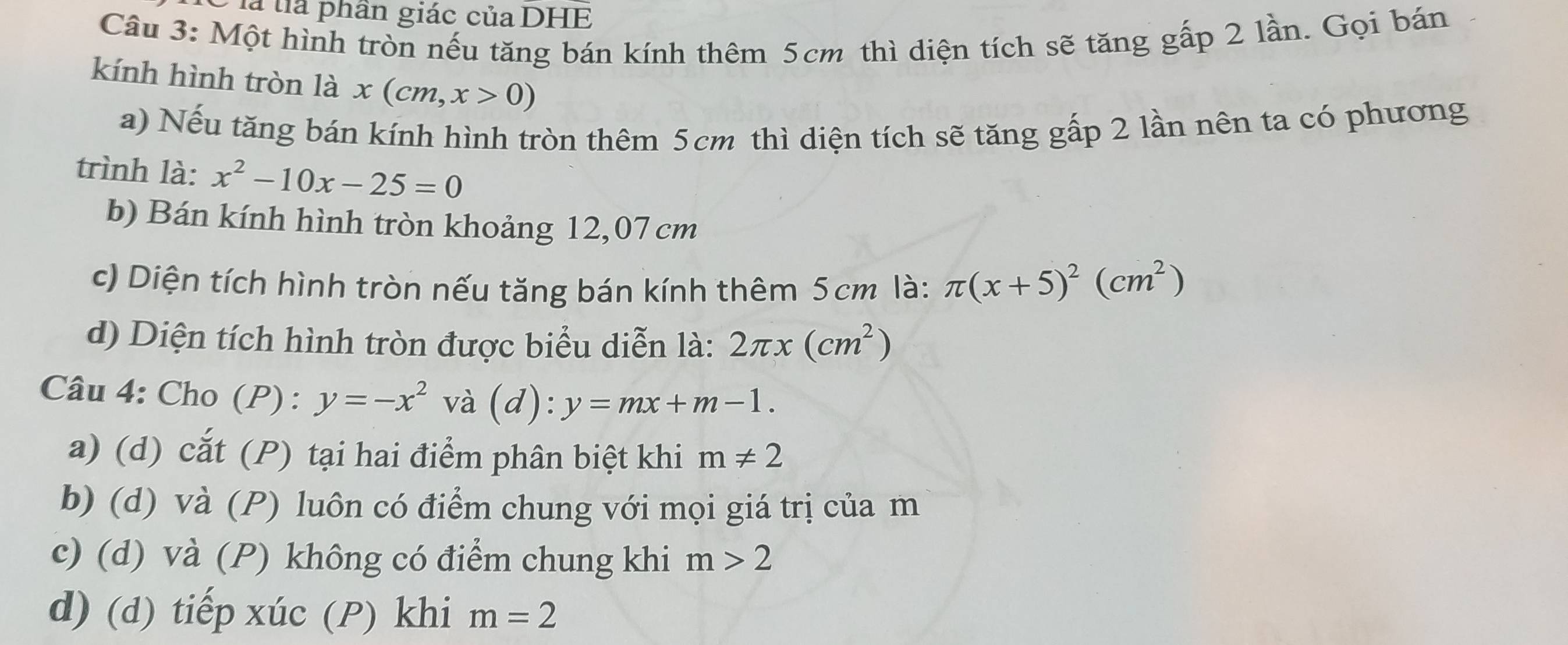 là tia phần giác của DHE
Câu 3: Một hình tròn nếu tăng bán kính thêm 5cm thì diện tích sẽ tăng gấp 2 lần. Gọi bán
kính hình tròn là x(cm,x>0)
a) Nếu tăng bán kính hình tròn thêm 5cm thì diện tích sẽ tăng gấp 2 lần nên ta có phương
trình là: x^2-10x-25=0
b) Bán kính hình tròn khoảng 12,07 cm
c) Diện tích hình tròn nếu tăng bán kính thêm 5cm là: π (x+5)^2(cm^2)
d) Diện tích hình tròn được biểu diễn là: 2π x(cm^2)
Câu 4: Cho (P) : y=-x^2 và (d):y=mx+m-1.
a) (d) cắt (P) tại hai điểm phân biệt khi m!= 2
b) (d) và (P) luôn có điểm chung với mọi giá trị của m
c) (d) và (P) không có điểm chung khi m>2
d) (d) tiếp xúc (P) khi m=2