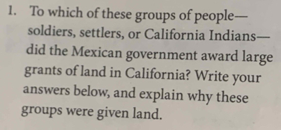 To which of these groups of people— 
soldiers, settlers, or California Indians- _ 
did the Mexican government award large 
grants of land in California? Write your 
answers below, and explain why these 
groups were given land.