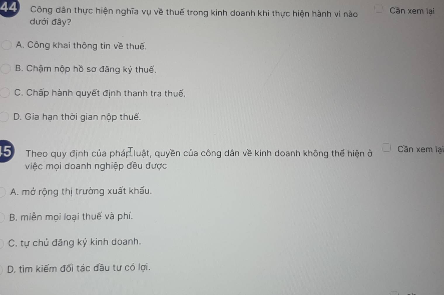 Công dân thực hiện nghĩa vụ về thuế trong kinh doanh khi thực hiện hành vi nào
Cần xem lại
dưới đây?
A. Công khai thông tin về thuế.
B. Chậm nộp hồ sơ đăng ký thuế.
C. Chấp hành quyết định thanh tra thuế.
D. Gia hạn thời gian nộp thuế.
5 Theo quy định của pháp luật, quyền của công dân về kinh doanh không thể hiện ở |_ | Cần xem lại
việc mọi doanh nghiệp đều được
A. mở rộng thị trường xuất khẩu.
B. miễn mọi loại thuế và phí.
C. tự chủ đăng ký kinh doanh.
D. tìm kiếm đối tác đầu tư có lợi.