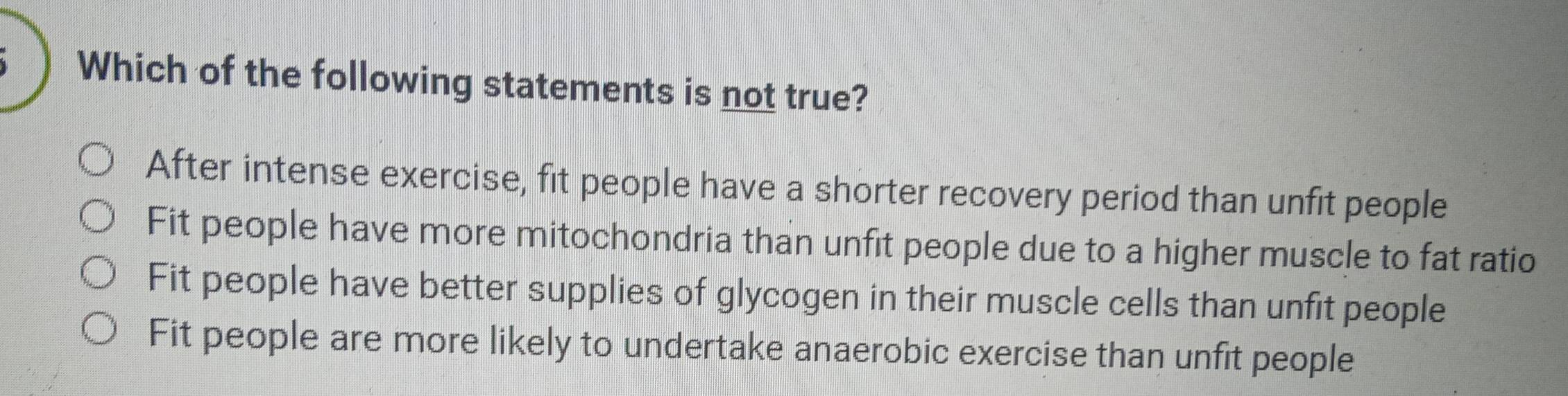 Which of the following statements is not true?
After intense exercise, fit people have a shorter recovery period than unfit people
Fit people have more mitochondria than unfit people due to a higher muscle to fat ratio
Fit people have better supplies of glycogen in their muscle cells than unfit people
Fit people are more likely to undertake anaerobic exercise than unfit people