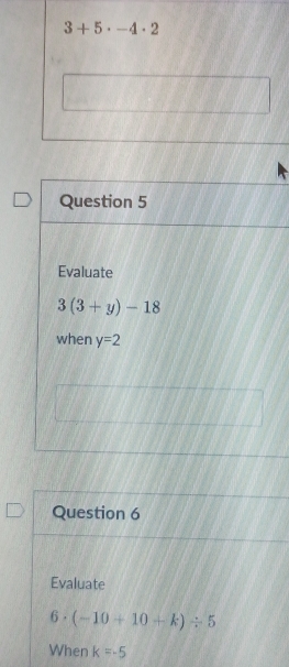 3+5· -4· 2
Question 5 
Evaluate
3(3+y)-18
when y=2
Question 6 
Evaluate
6· (-10+10+k)/ 5
When k=-5