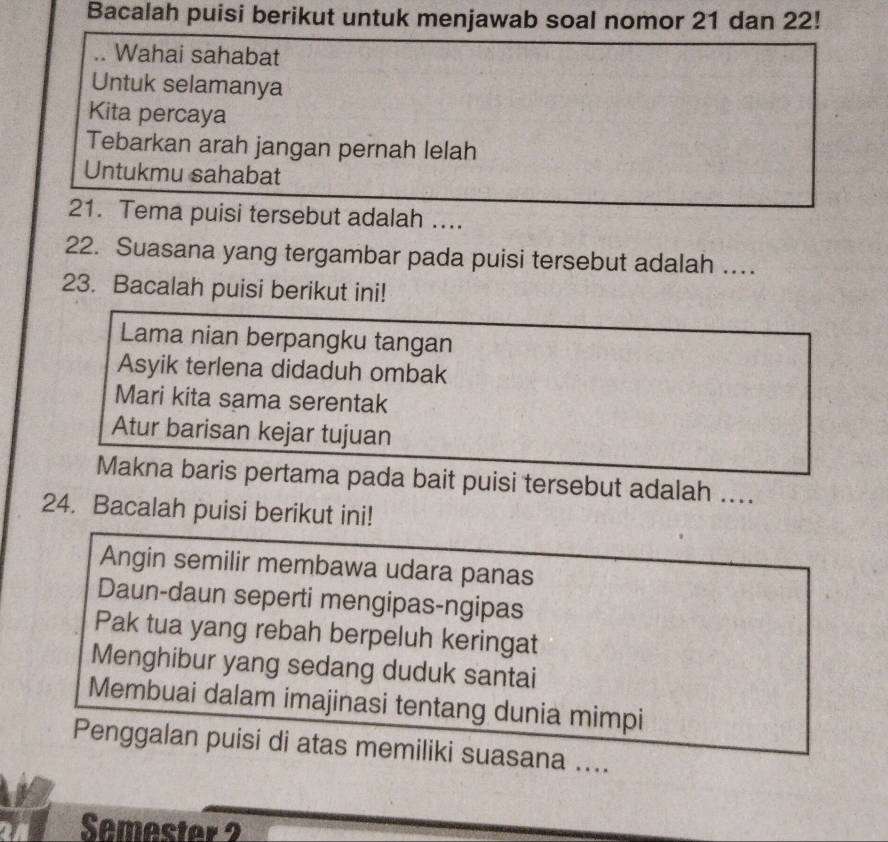 Bacalah puisi berikut untuk menjawab soal nomor 21 dan 22! 
Wahai sahabat 
Untuk selamanya 
Kita percaya 
Tebarkan arah jangan pernah lelah 
Untukmu sahabat 
21. Tema puisi tersebut adalah .... 
22. Suasana yang tergambar pada puisi tersebut adalah … 
23. Bacalah puisi berikut ini! 
Lama nian berpangku tangan 
Asyik terlena didaduh ombak 
Mari kita sama serentak 
Atur barisan kejar tujuan 
Makna baris pertama pada bait puisi tersebut adalah .... 
24. Bacalah puisi berikut ini! 
Angin semilir membawa udara panas 
Daun-daun seperti mengipas-ngipas 
Pak tua yang rebah berpeluh keringat 
Menghibur yang sedang duduk santai 
Membuai dalam imajinasi tentang dunia mimpi 
Penggalan puisi di atas memiliki suasana .... 
Semester 2